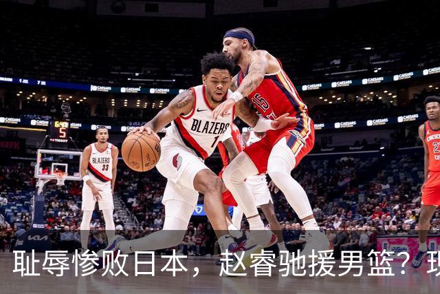 耻辱惨败日本，赵睿驰援男篮？现身发声，男篮名单公布，已出发韩国
